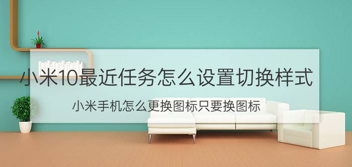 小米10最近任务怎么设置切换样式 小米手机怎么更换图标只要换图标？